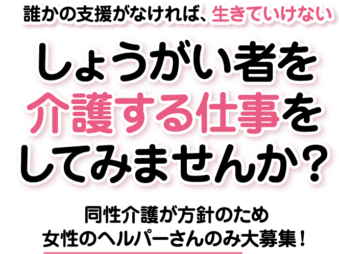 誰かの支授がなければ、生きていけないしようがい者を介護する仕事をしてみませんか?同性介護が方針のため、女性のへルパーさんのみ大募集!