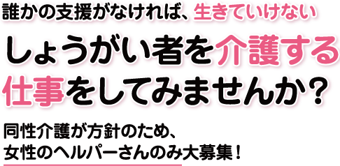 誰かの支授がなければ、生きていけないしようがい者を介護する仕事をしてみませんか?同性介護が方針のため、女性のへルパーさんのみ大募集!